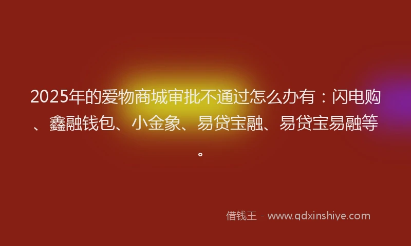 2025年的爱物商城审批不通过怎么办有：闪电购、鑫融钱包、小金象、易贷宝融、易贷宝易融等。