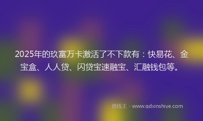 2025年的玖富万卡激活了不下款有：快易花、金宝盒、人人贷、闪贷宝速融宝、汇融钱包等。