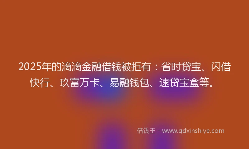 2025年的滴滴金融借钱被拒有：省时贷宝、闪借快行、玖富万卡、易融钱包、速贷宝盒等。