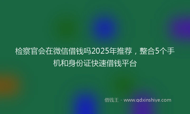 检察官会在微信借钱吗2025年推荐，整合5个手机和身份证快速借钱平台