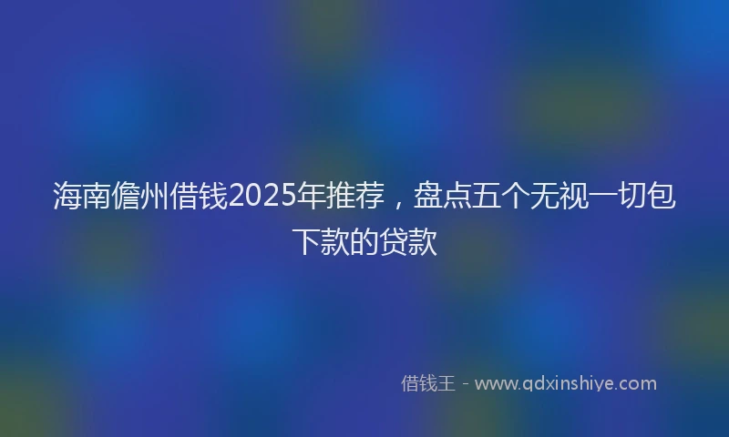 海南儋州借钱2025年推荐，盘点五个无视一切包下款的贷款