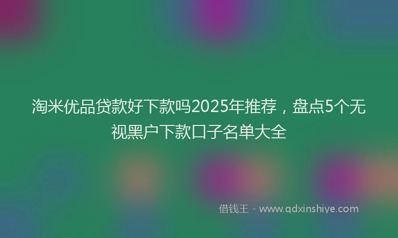 淘米优品贷款好下款吗2025年推荐，盘点5个无视黑户下款口子名单大全