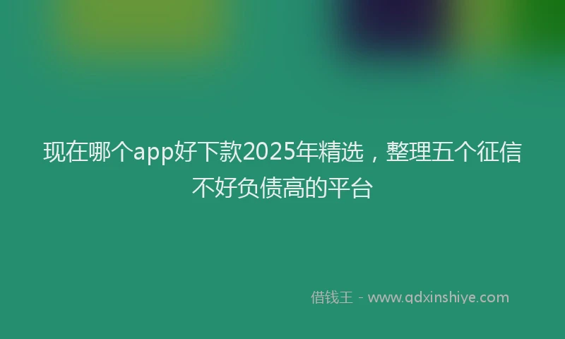 现在哪个app好下款2025年精选，整理五个征信不好负债高的平台