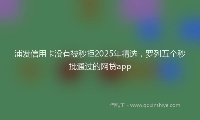 浦发信用卡没有被秒拒2025年精选，罗列五个秒批通过的网贷app