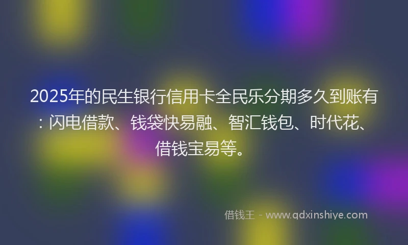 2025年的民生银行信用卡全民乐分期多久到账有：闪电借款、钱袋快易融、智汇钱包、时代花、借钱宝易等。