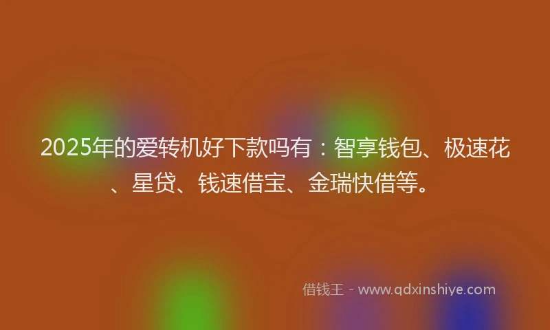 2025年的爱转机好下款吗有：智享钱包、极速花、星贷、钱速借宝、金瑞快借等。