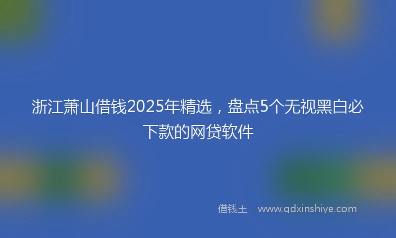 浙江萧山借钱2025年精选，盘点5个无视黑白必下款的网贷软件