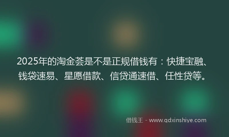 2025年的淘金荟是不是正规借钱有：快捷宝融、钱袋速易、星愿借款、信贷通速借、任性贷等。