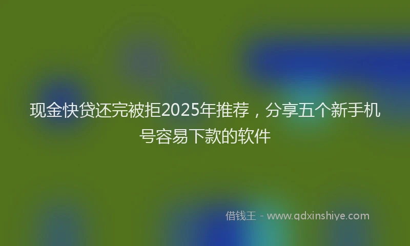 现金快贷还完被拒2025年推荐，分享五个新手机号容易下款的软件