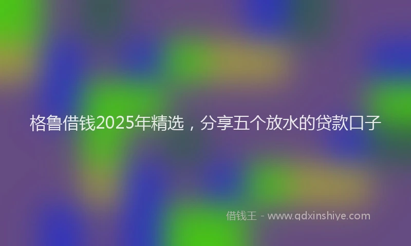 格鲁借钱2025年精选，分享五个放水的贷款口子