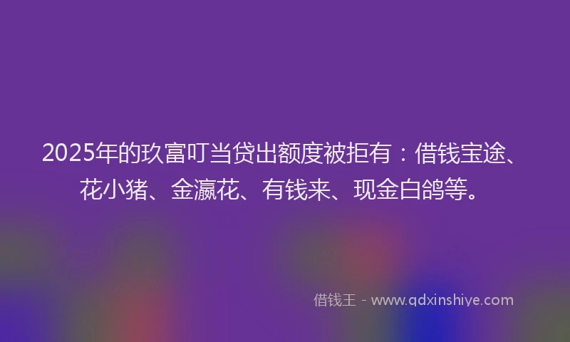 2025年的玖富叮当贷出额度被拒有：借钱宝途、花小猪、金瀛花、有钱来、现金白鸽等。