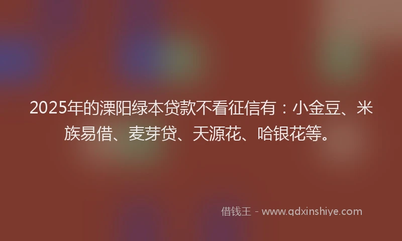 2025年的溧阳绿本贷款不看征信有：小金豆、米族易借、麦芽贷、天源花、哈银花等。