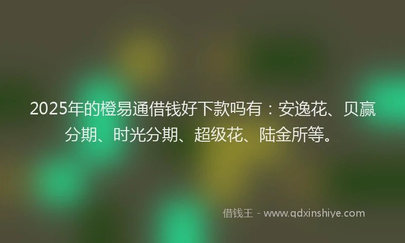 2025年的橙易通借钱好下款吗有：安逸花、贝赢分期、时光分期、超级花、陆金所等。