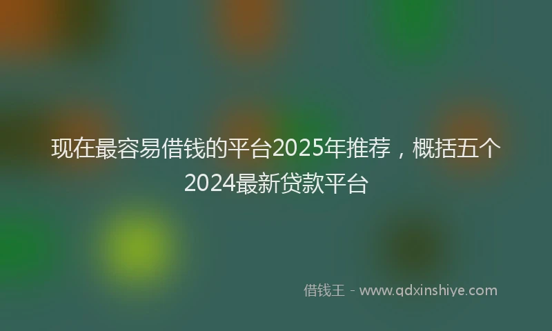现在最容易借钱的平台2025年推荐，概括五个2024最新贷款平台