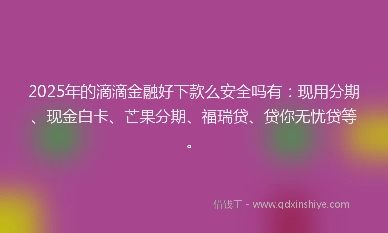 2025年的滴滴金融好下款么安全吗有：现用分期、现金白卡、芒果分期、福瑞贷、贷你无忧贷等。