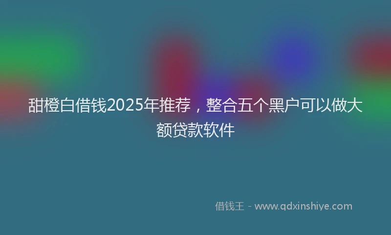 甜橙白借钱2025年推荐，整合五个黑户可以做大额贷款软件