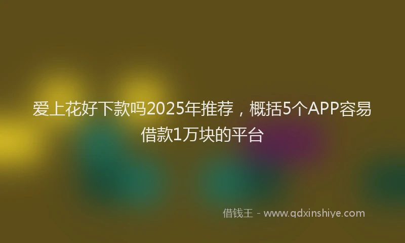 爱上花好下款吗2025年推荐，概括5个APP容易借款1万块的平台