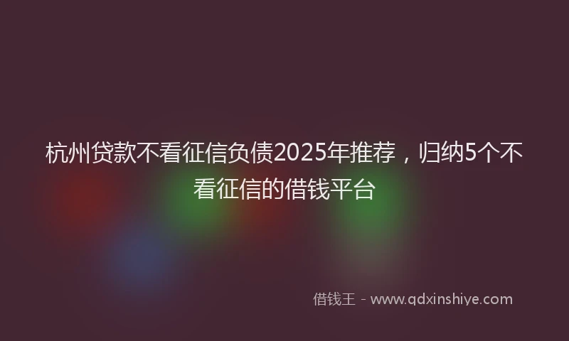 杭州贷款不看征信负债2025年推荐，归纳5个不看征信的借钱平台