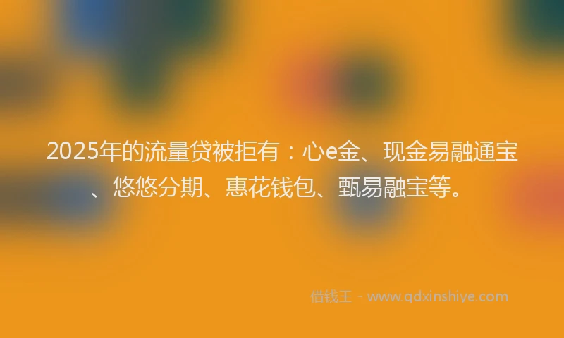 2025年的流量贷被拒有：心e金、现金易融通宝、悠悠分期、惠花钱包、甄易融宝等。