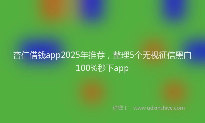 杏仁借钱app2025年推荐，整理5个无视征信黑白100%秒下app