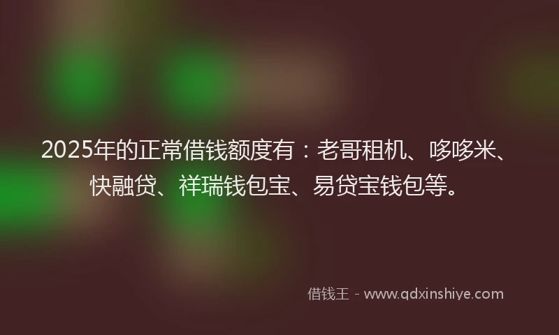 2025年的正常借钱额度有：老哥租机、哆哆米、快融贷、祥瑞钱包宝、易贷宝钱包等。