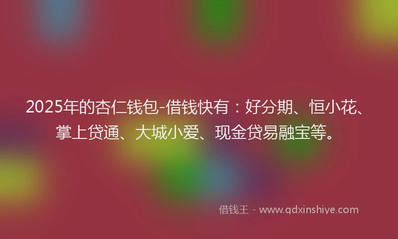 2025年的杏仁钱包-借钱快有：好分期、恒小花、掌上贷通、大城小爱、现金贷易融宝等。