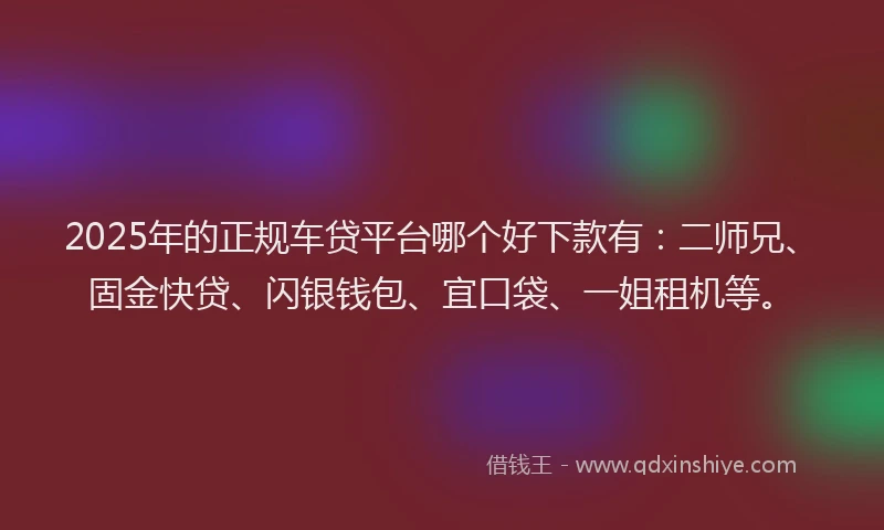 2025年的正规车贷平台哪个好下款有：二师兄、固金快贷、闪银钱包、宜口袋、一姐租机等。