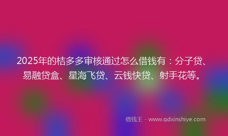 2025年的桔多多审核通过怎么借钱有：分子贷、易融贷盒、星海飞贷、云钱快贷、射手花等。