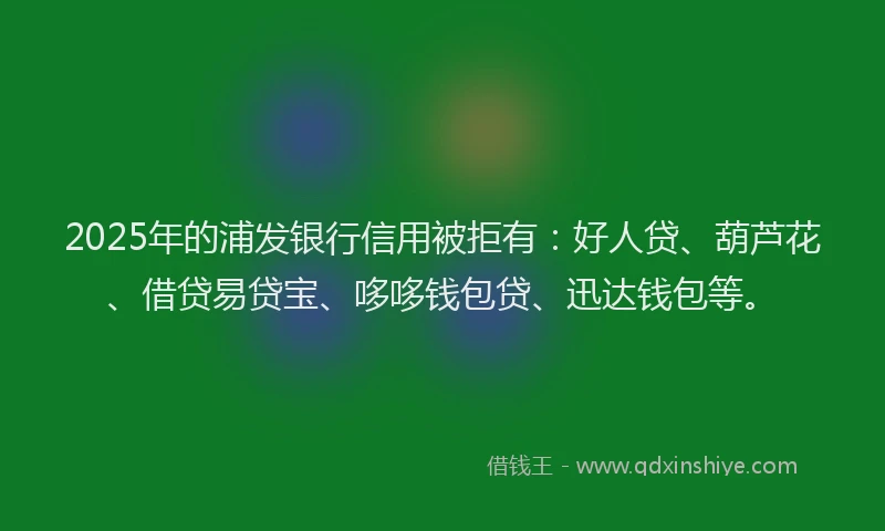 2025年的浦发银行信用被拒有：好人贷、葫芦花、借贷易贷宝、哆哆钱包贷、迅达钱包等。
