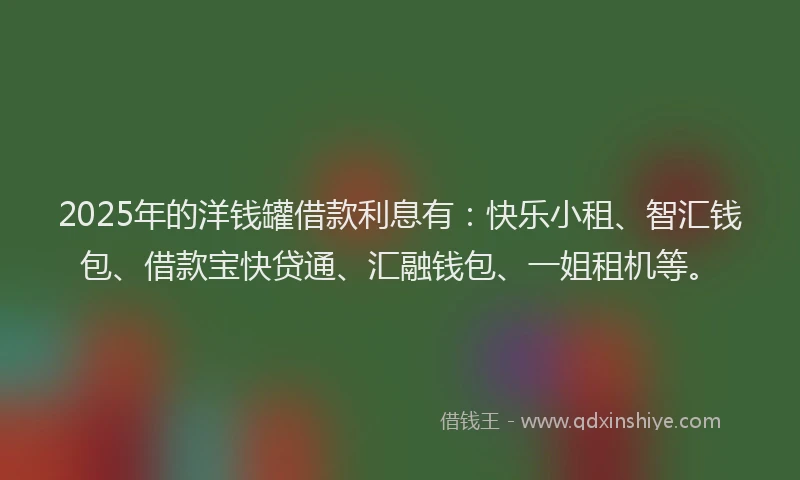 2025年的洋钱罐借款利息有：快乐小租、智汇钱包、借款宝快贷通、汇融钱包、一姐租机等。