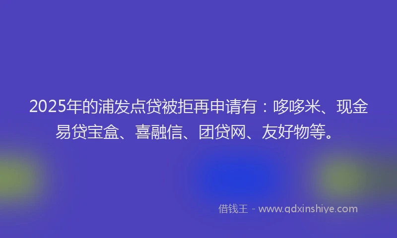 2025年的浦发点贷被拒再申请有：哆哆米、现金易贷宝盒、喜融信、团贷网、友好物等。