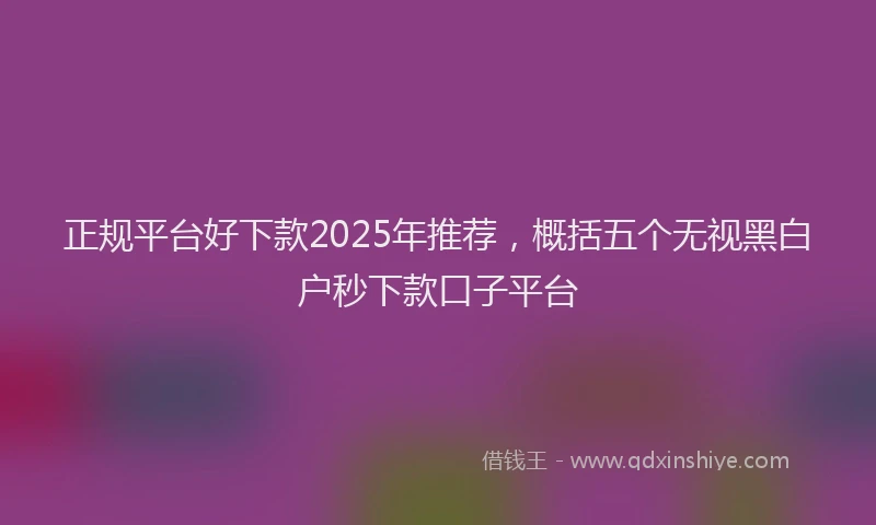 正规平台好下款2025年推荐，概括五个无视黑白户秒下款口子平台