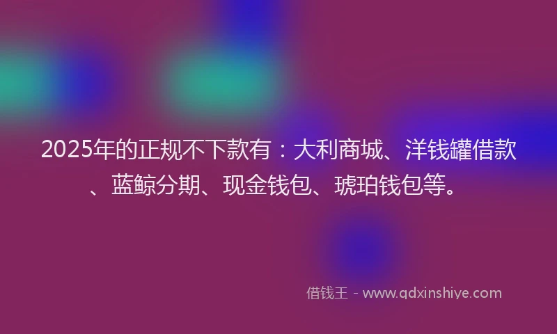 2025年的正规不下款有：大利商城、洋钱罐借款、蓝鲸分期、现金钱包、琥珀钱包等。