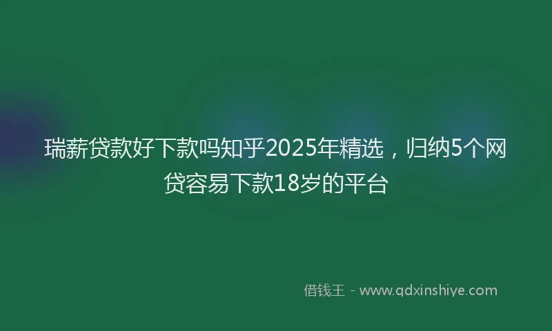 瑞薪贷款好下款吗知乎2025年精选，归纳5个网贷容易下款18岁的平台