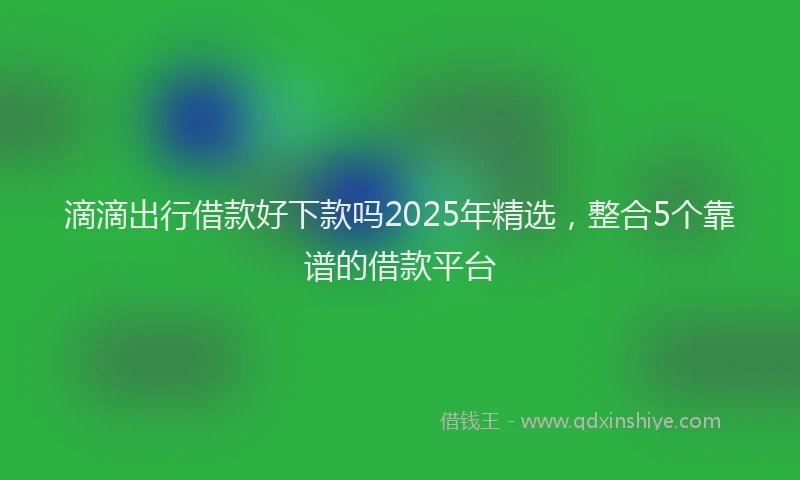 滴滴出行借款好下款吗2025年精选，整合5个靠谱的借款平台