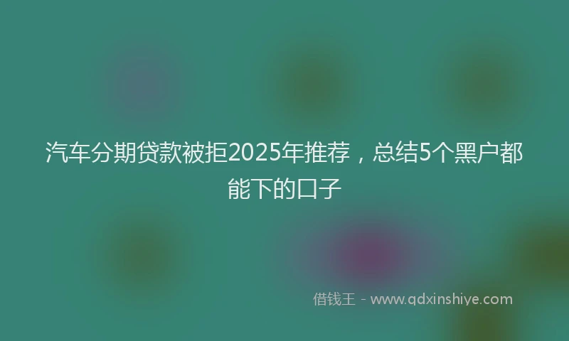 汽车分期贷款被拒2025年推荐，总结5个黑户都能下的口子
