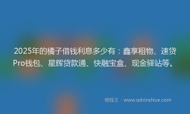 2025年的橘子借钱利息多少有：鑫享租物、速贷Pro钱包、星辉贷款通、快融宝盒、现金驿站等。