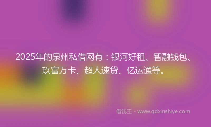 2025年的泉州私借网有：银河好租、智融钱包、玖富万卡、超人速贷、亿运通等。