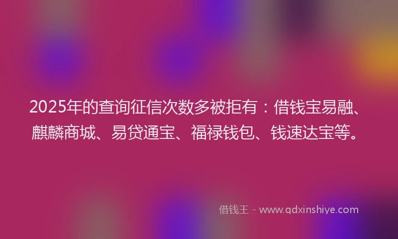 2025年的查询征信次数多被拒有：借钱宝易融、麒麟商城、易贷通宝、福禄钱包、钱速达宝等。