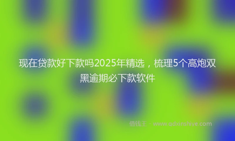 现在贷款好下款吗2025年精选，梳理5个高炮双黑逾期必下款软件