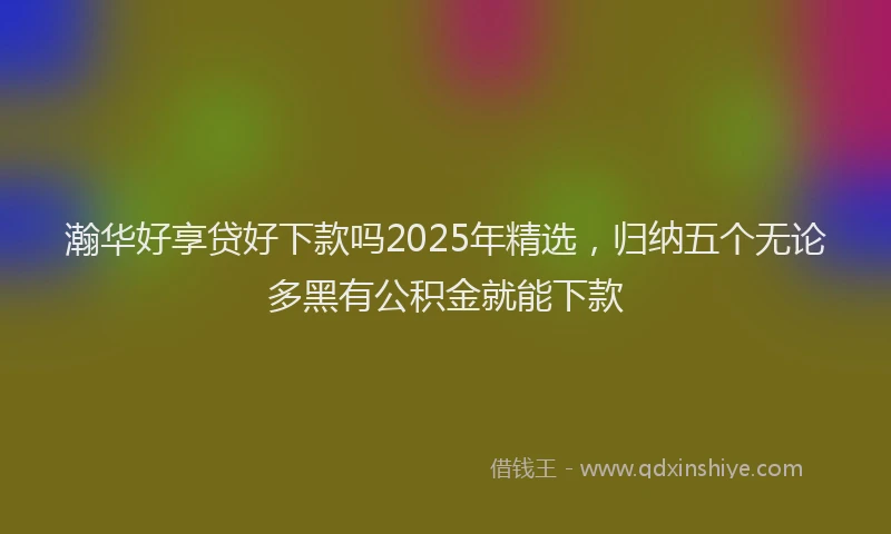 瀚华好享贷好下款吗2025年精选，归纳五个无论多黑有公积金就能下款