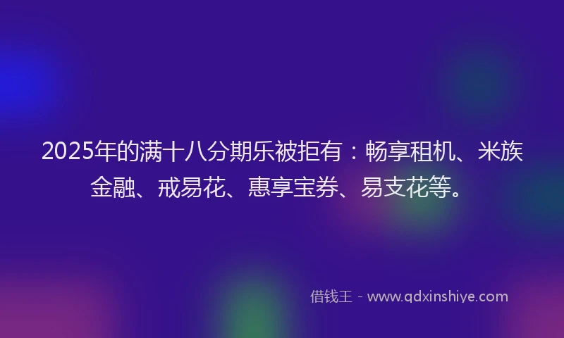 2025年的满十八分期乐被拒有：畅享租机、米族金融、戒易花、惠享宝券、易支花等。
