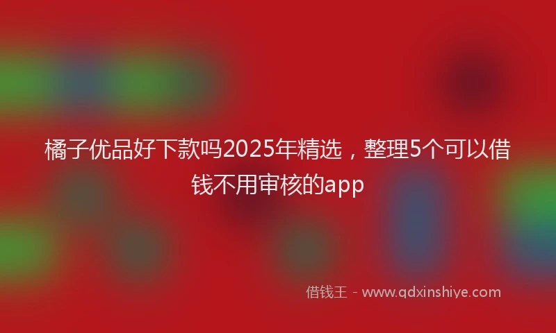 橘子优品好下款吗2025年精选，整理5个可以借钱不用审核的app