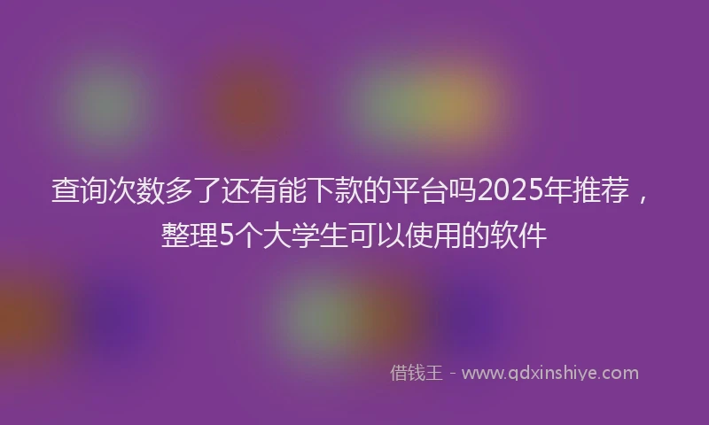查询次数多了还有能下款的平台吗2025年推荐，整理5个大学生可以使用的软件