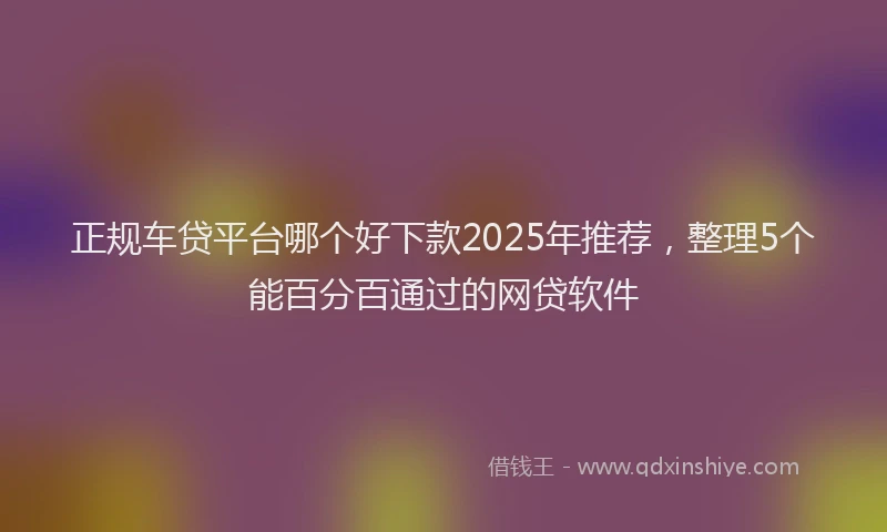 正规车贷平台哪个好下款2025年推荐，整理5个能百分百通过的网贷软件