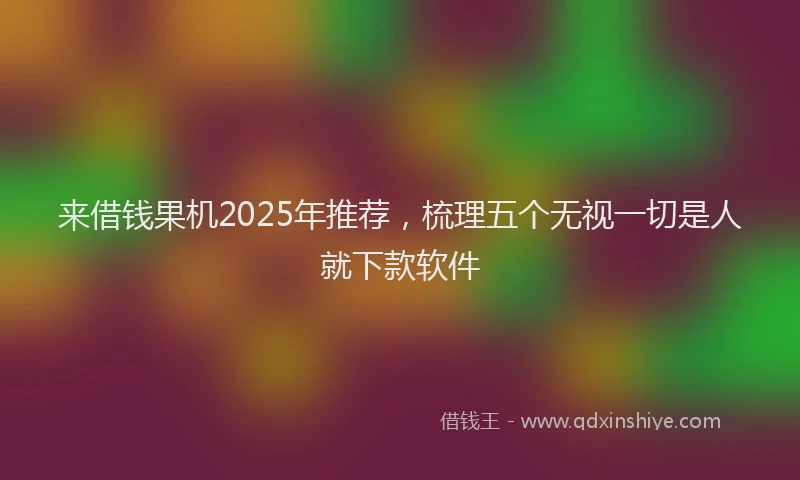 来借钱果机2025年推荐，梳理五个无视一切是人就下款软件