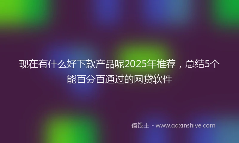 现在有什么好下款产品呢2025年推荐，总结5个能百分百通过的网贷软件