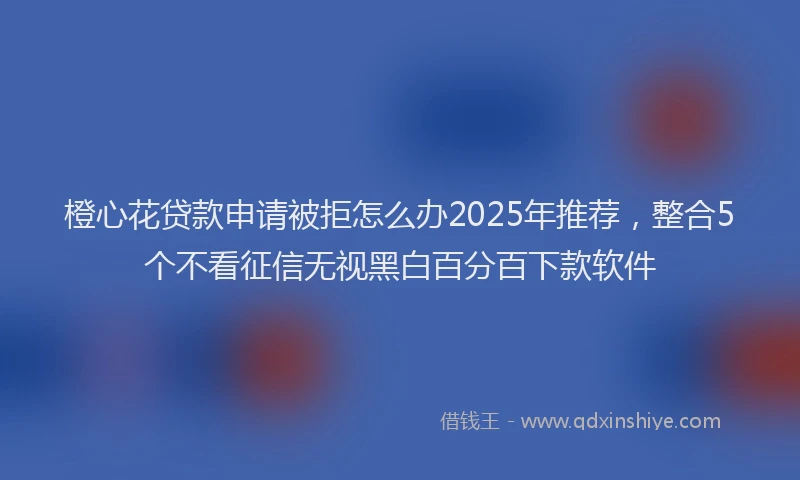 橙心花贷款申请被拒怎么办2025年推荐，整合5个不看征信无视黑白百分百下款软件