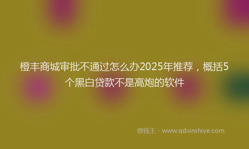 橙丰商城审批不通过怎么办2025年推荐，概括5个黑白贷款不是高炮的软件