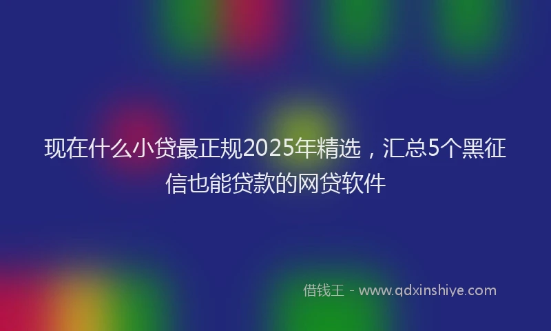 现在什么小贷最正规2025年精选，汇总5个黑征信也能贷款的网贷软件